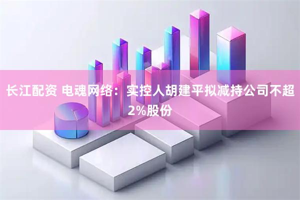 长江配资 电魂网络：实控人胡建平拟减持公司不超2%股份
