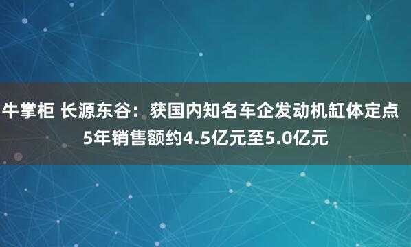 牛掌柜 长源东谷：获国内知名车企发动机缸体定点  5年销售额约4.5亿元至5.0亿元