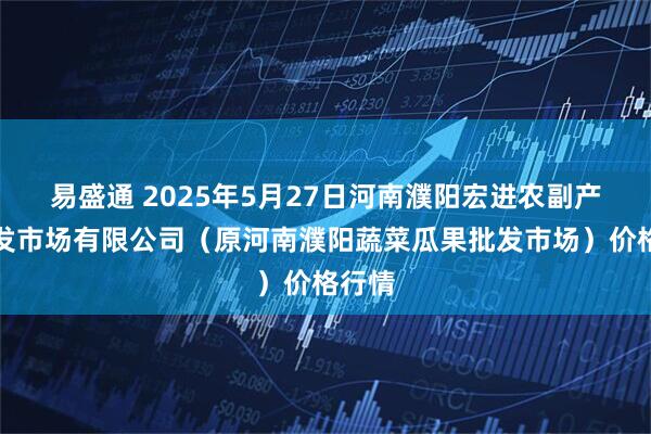 易盛通 2025年5月27日河南濮阳宏进农副产品批发市场有限公司（原河南濮阳蔬菜瓜果批发市场）价格行情