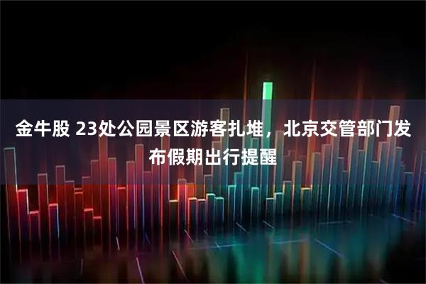 金牛股 23处公园景区游客扎堆，北京交管部门发布假期出行提醒