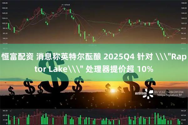 恒富配资 消息称英特尔酝酿 2025Q4 针对 \＂Raptor Lake\＂ 处理器提价超 10%