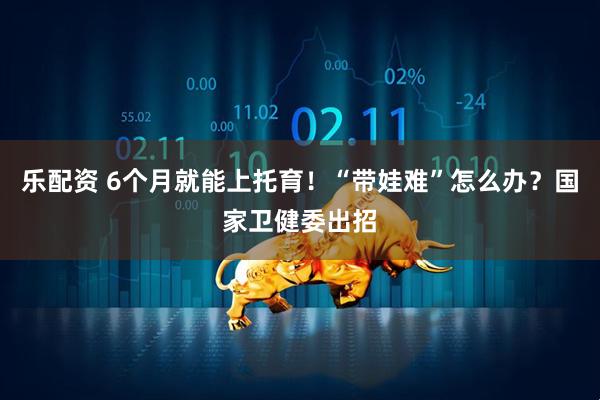 乐配资 6个月就能上托育！“带娃难”怎么办？国家卫健委出招